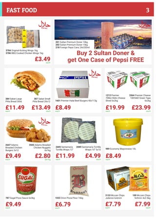 £11.49each
£13.49each
384 Sabat Large
Pitta Bread 30x6
387 Sabat Small
Pitta Bread 20x12
£8.49each
1601 Premier Halal Beef Burgers 40x113g
£19.99each
£23.99each
1213 Premier
70Mz/30An Cheese
Shred 6x2kg
3364 Premier Cheese
100%MZ Green Tape
6x2kg
£9.49each
£2.80per kg
2647 Adams
Breaded Chicken
Burgers 3x12
3503 Adams Breaded
Chicken Nuggets
6x1kg
£11.99each
£4.99each
2685 Santamaria
Tortilla Wraps 12”
2089 Santamaria Tortilla
Wraps 10” 5x10
£8.49each
989 Economy Mayonnaise 10L
£9.49each
787 Sugal Pizza Sauce 6x3kg
£6.79each
1033 Orion Pizza Flour 16kg
£7.79each
£7.99each
3133 Mccain Chips
Julienne 6x6mm
100 Mccain Chips
9x9mm 4x2.5kg
£3.49each
3784 Original Kicking Wings 1kg
3786 BBQ Cooked Chicken Wings 1kg
201 Sultan Premium Doner 10kg
202 Sultan Premium Doner 15kg
218 Foreign Pepsi Cans 24x330ml
Buy 2 Sultan Doner &
get One Case of Pepsi FREE
3FAST FOOD
 
