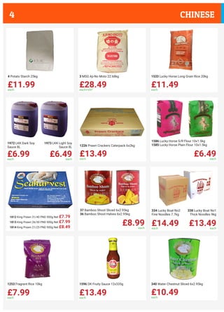 1812 King Prawn 31/40 PND 900g Net £7.79
1813 King Prawn 26/30 PND 900g Net £7.99
1814 King Prawn 21/25 PND 900g Net £8.49
£11.99each
4 Potato Starch 25kg
£28.49each+VAT
3 MSG Aji-No Moto 22.68kg
£11.49each
1533 Lucky Horse Long Grain Rice 20kg
£6.99each
£6.49each
1972 LKK Dark Soy
Sauce 8L
1973 LKK Light Soy
Sauce 8L
£13.49each
1226 Prawn Crackers Caterpack 6x2kg
£6.49each
1586 Lucky Horse S/R Flour 10x1.5kg
1585 Lucky Horse Plain Flour 10x1.5kg
£8.99each
37 Bamboo Shoot Sliced 6x2.95kg
36 Bamboo Shoot Halves 6x2.95kg
£14.49each
£13.49each
334 Lucky Boat No2
Fine Noodles 7.7kg
338 Lucky Boat No1
Thick Noodles 9kg
£7.99each
1253 Fragrant Rice 10kg
£13.49each
1596 OK Fruity Sauce 12x335g
£10.49each
340 Water Chestnut Sliced 6x2.95kg
CHINESE4
 