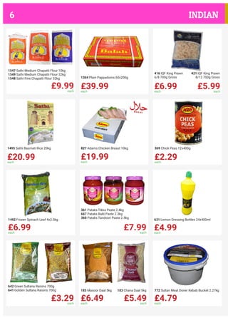 £9.99each
1547 Sathi Medium Chapatti Flour 10kg
1549 Sathi Medium Chapatti Flour 32kg
1548 Sathi Fine Chapatti Flour 32kg
£39.99each
1364 Plain Pappadoms 60x200g
£6.99each
£5.99each
416 IQF King Prawn
6/8 700g Gross
421 IQF King Prawn
8/12 700g Gross
£20.99each
1495 Sathi Basmati Rice 20kg
£19.99each
827 Adams Chicken Breast 10kg
£2.29each
369 Chick Peas 12x400g
£6.99each
1492 Frozen Spinach Leaf 4x2.5kg
£7.99each
361 Pataks Tikka Paste 2.4kg
667 Pataks Balti Paste 2.3kg
360 Pataks Tandoori Paste 2.5kg
£4.99each
631 Lemon Dressing Bottles 24x400ml
£3.29each
642 Green Sultana Raisins 700g
641 Golden Sultana Raisins 700g
£6.49each
£5.49each
185 Masoor Daal 5kg 183 Chana Daal 5kg
£4.79each
772 Sultan Meat Doner Kebab Bucket 2.27kg
INDIAN6
 