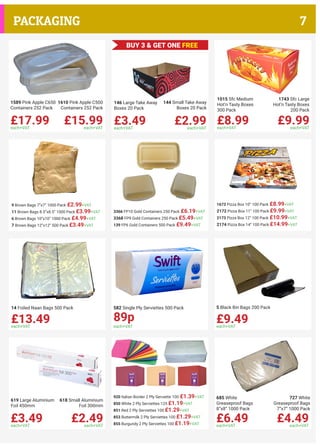 £17.99each+VAT
£15.99each+VAT
1589 Pink Apple C650
Containers 252 Pack
1610 Pink Apple C500
Containers 252 Pack
£3.49each+VAT
£2.99each+VAT
146 Large Take Away
Boxes 20 Pack
144 Small Take Away
Boxes 20 Pack
£8.99each+VAT
£9.99each+VAT
1015 Sfc Medium
Hot’n Tasty Boxes
300 Pack
1743 Sfc Large
Hot’n Tasty Boxes
200 Pack
£13.49each+VAT
14 Foiled Naan Bags 500 Pack 582 Single Ply Serviettes 500 Pack
£3.49each+VAT
£2.49each+VAT
619 Large Aluminium
Foil 450mm
618 Small Aluminium
Foil 300mm
9 Brown Bags 7”x7” 1000 Pack £2.99+VAT
11 Brown Bags 8.5”x8.5” 1000 Pack £3.99+VAT
6 Brown Bags 10”x10” 1000 Pack £4.99+VAT
7 Brown Bags 12”x12” 500 Pack £3.49+VAT
3366 FP10 Gold Containers 250 Pack £6.19+VAT
3368 FP9 Gold Containers 250 Pack £5.49+VAT
139 FP6 Gold Containers 500 Pack £9.49+VAT
1673 Pizza Box 10” 100 Pack £8.99+VAT
2172 Pizza Box 11” 100 Pack £9.99+VAT
2173 Pizza Box 12” 100 Pack £10.99+VAT
2174 Pizza Box 14” 100 Pack £14.99+VAT
920 Italian Border 2 Ply Serviette 100 £1.39+VAT
850 White 2 Ply Serviettes 125 £1.19+VAT
851 Red 2 Ply Serviettes 100 £1.29+VAT
853 Buttermilk 2 Ply Serviettes 100 £1.29+VAT
855 Burgundy 2 Ply Serviettes 100 £1.19+VAT
£6.49each+VAT
£4.49each+VAT
685 White
Greaseproof Bags
8”x8” 1000 Pack
727 White
Greaseproof Bags
7”x7” 1000 Pack
each+VAT
89p £9.49each+VAT
5 Black Bin Bags 200 Pack
BUY 3 & GET ONE FREE
7PACKAGING
 