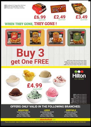 TWO IRN-BRU MOUNTAIN BIKES TO BE WON IN THE
2895 Cardboard 4.5” Burger Box 1050 Pack
3265 Burger Time Wet Wipes 100 Pack
2877 Pizza D Box 7” Full Colour 100 Pack
WHEN THEY GONE, THEY GONE !
Buy 3
get One FREE 3777 Aviko Herb Diced Potatoes 500g
3778 Aviko Super Crunch Oven Chips 850g
3779 Aviko Bite Sized Hash Browns 500g
3780 Aviko Sweer Potato Fries Rib Cut 450g
3550 Vanilla Ice Cream 5L
3551 Mango Ice Cream 5L
3553 Toffee Ice Cream 5L
3554 Strawberry Ice Cream 5L
3555 Chocolate Ice Cream 5L
3556 Mint Choc Ice Cream 5L
3583 Bubblegum Ice Cream 5L
£4.99each+VAT
£3.49each+VAT
£6.99each+VAT
£2.49each+VAT
BRADFORD
Thorncliffe Road, BD8 7DD
Tel: 01274 492044
Mon-Fri 9:00am-6:00pm
Sat & Sun 11:00am-5:30pm
LEEDS
40 Roseville Road, LS8 5DR
Tel: 0113 2407940
Mon-Fri 9:00am-5:30pm
Sat & Sun 12:30pm-5:30pm
SHEFFIELD
6 Chambers Lane, S4 8DA
Tel: 0114 2618559
Mon-Fri 9:00am-5:45pm
Sat & Sun 12:30pm-5:15pm
Please note products subject to availability and may vary from advertised image. E&OE. Prices may change without prior notice. This Price List supersedes all other lists.
www.adamsfastfoods.com
OFFERS ONLY VALID IN THE FOLLOWING BRANCHES:
 