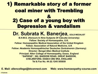 © Subrata
1) Remarkable story of a former
coal miner with Trembling
&
2) Case of a young boy with
Depression & vandalism
Dr. Subrata K. Banerjea, GOLD MEDALIST
B.H.M.S. (Honours In Nine Subjects Of Calcutta University)
Fellow: Society of Homoeopaths, U.K.
Fellow: Homoeopathic Medical Association of the United Kingdom
Fellow: Association of Natural Medicine, U.K
Fellow: Akademie Homoopathischer Deutscher Zentralverein (Germany)
Director: Bengal Allen Medical Institute
Principal: Allen College of Homoeopathy, Essex, England
“SAPIENS”, 382, BADDOW ROAD, GREAT BADDOW,
CHELMSFORD, ESSEX CM2 9RA, ENGLAND
Tel & Fax No. 44 (0) 1245 505859
E. Mail: allencollege@btconnect.com Web: www.homoeopathy-course.com
 