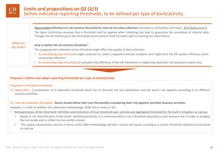 11GRA – Op Risk | Survey | SMA– June 2016 © Chappuis Halder & Co.| 2016 | All rights reserved
What are
the limits?
Open-ended definition of a de-minimis threshold for internal loss data collection (mandatory, defined by each bank, §43 bullet point 4)
The Basel Committee assumes that a threshold shall be applied when collecting loss data to guarantee the soundness of internal data.
Though, this de-minims gross loss threshold cannot exceed 10 K€ for banks with an existing loss data history.
How to define this de-minimis threshold ?
The inappropriate calibration of the threshold might affect the quality of data collection:
• An exceedingly low threshold might constrain to collect marginal/irrelevant incidents and might limit the OR system efficiency (time-
consuming collection)
• An exceedingly high threshold can prejudice the efficiency of the OR framework in neglecting important risk situations and/or area
Proposals to the Basel Committee
(1) Materiality : Consideration of a materiality threshold which has to illustrate the loss distribution and the bank’s risk appetite according to its different
business activities.
(2) Internal calibration (by banks) : Banks should define their own threshold(s) considering their risk appetite and their business activities.
However, in order to stabilize the calibration methodology, BCBS has to insist on the:
• Homogenization of the thresholds’ definition and distinction of local thresholds (per activity) and aggregated threshold for the bank’s mitigation as a group
 Based on the diversification of the banks’ activities/portfolios, it is recommended to use a threshold adjusted to each business line in order to mitigate
the risk locally and to reflect the loss profile related.
 The capital requirements calculus in terms of the SMA methodology will then restrain the losses counting to a certain threshold calibrated by the bank
as a group.
Proposal | Define and adapt reporting thresholds per type of bank/activity
Limits and propositions on Q2 (2/3)
Define indicative reporting thresholds, to be defined per type of bank/activity
 
