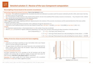 17GRA – Op Risk | Survey | SMA– June 2016 © Chappuis Halder & Co.| 2016 | All rights reserved
Adding of new loss classes to precise the losses weighting
Proposal:
• Calibration by the Basel Committee of new intermediate levels (Loss Classes)
based on the data collected through the QIS
• The gaps between the different Loss classes have also to be correlated with the
losses’ amounts which means that the borders’ classes will be exponentially
increasing for higher amounts.
Proposals to the Basel Committee:
The Basel Committee has to set, according to the risk sensitivity and the data
available in the previous QIS, an optimum number of classes with more levels for
lower amounts, especially in Loss classes 1 and 2 (cf. illustration).
Illustration: for a given profile, the 3 Loss Classes mentioned in the consultative
document (in orange) and CH&Co suggestion (in grey)
Proposal: Through the cycle Method (in grey + 𝛿 in orange)
CH&Co suggests a review of the weighting coefficients regularly based on the evolution of the economic circumstances and the potential distortion of the losses profiles
compared to the levels in 2015.
• Review each 2/3 years by the Basel Committee of the coefficients through the adjustment of 𝛿
• Calibration of each coefficient based on the Loss class related (3 classes here: Loss class 1 : [0;10M€ [, Loss class 2 :[10;100M€[ et Loss class 3: [100; +∞[ )
Formula:
• The adjustment explained above is illustrated by factors 𝛿𝑖 (i, the number of Loss class considered)
• Where δ1, δ2, δ3 are positive or negative coefficients depending on the shape of the variations observed by the Basel Committee in the data collected
Loss Component 𝑡0 = (7 + 𝛿1) ∗ 𝐴𝑣𝑒𝑟𝑎𝑔𝑒 𝑡𝑜𝑡𝑎𝑙 𝐴𝑛𝑛𝑢𝑎𝑙 𝐿𝑜𝑠𝑠
+ (7 + 𝛿2) ∗ 𝐴𝑣𝑒𝑟𝑎𝑔e Total annual Loss only including loss events above > 10 M€
+ (5 + 𝛿3) ∗ 𝐴𝑣𝑒𝑟𝑎𝑔e Total annual Loss only including loss events above > 100 M€
New weighting of losses based on the economic circumstances
Methodology suggested by the Basel Committee: Point in time Method (in grey)
• Description : The coefficients considered in the consultative document are calibrated in accordance with the situation collected by the BIS in 2015, which means that they
are point in time on the current QIS.
• Bias: The distribution profiles depend on the variation of the systemic risk over time (volatility off the market), economic circumstances ... Thus, the point in time method
does not take into account these external time-depending factors
Detailed solution 2 | Review of the Loss Component computation
Frequency
(lossesoccurrence)
Severity (losses amount)
10 M€ 100 M€0 M€
 