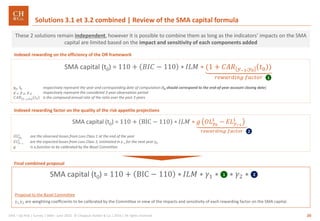20GRA – Op Risk | Survey | SMA– June 2016 © Chappuis Halder & Co.| 2016 | All rights reserved
Final combined proposal
SMA capital (t0) = 110 + BIC − 110 ∗ 𝐼𝐿𝑀 ∗ 𝛾1 ∗ ∗ 𝛾2 ∗1 2
Indexed rewarding factor on the quality of the risk appetite projections
Indexed rewarding on the efficiency of the OR framework
Solutions 3.1 et 3.2 combined | Review of the SMA capital formula
SMA capital (t0) = 110 + 𝐵𝐼𝐶 − 110 ∗ 𝐼𝐿𝑀 ∗ (1 + 𝐶𝐴𝑅 𝑦−3;𝑦0
𝑡0 )
𝑟𝑒𝑤𝑎𝑟𝑑𝑖𝑛𝑔 𝑓𝑎𝑐𝑡𝑜𝑟
y0, t0 respectively represent the year and corresponding date of computation (t0 should correspond to the end-of-year account closing date)
y-1, y-2, y-3 respectively represent the considered 3-year observation period
𝐶𝐴𝑅 𝑦−3;𝑦0
𝑡0 is the compound annual rate of the ratio over the past 3 years
1
SMA capital (t0) = 110 + BIC − 110 ∗ 𝐼𝐿𝑀 ∗ 𝑔 𝑂𝐿 𝑦0
1
− 𝐸𝐿 𝑦−1
1
𝑟𝑒𝑤𝑎𝑟𝑑𝑖𝑛𝑔 𝑓𝑎𝑐𝑡𝑜𝑟
𝑂𝐿 𝑦0
1 are the observed losses from Loss Class 1 at the end of the year
𝐸𝐿 𝑦−1
1 are the expected losses from Loss Class 1, estimated in y-1 for the next year y0
g is a function to be calibrated by the Basel Committee
2
These 2 solutions remain independent, however it is possible to combine them as long as the indicators’ impacts on the SMA
capital are limited based on the impact and sensitivity of each components added
Proposal to the Basel Committee
γ1,γ2 are weighting coefficients to be calibrated by the Committee in view of the impacts and sensitivity of each rewarding factor on the SMA capital.
 