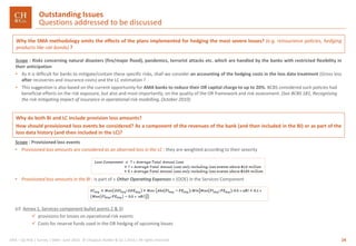 24GRA – Op Risk | Survey | SMA– June 2016 © Chappuis Halder & Co.| 2016 | All rights reserved
Why the SMA methodology omits the effects of the plans implemented for hedging the most severe losses? (e.g. reinsurance policies, hedging
products like cat-bonds) ?
Scope : Risks concerning natural disasters (fire/major flood), pandemics, terrorist attacks etc. which are handled by the banks with restricted flexibility in
their anticipation
• As it is difficult for banks to mitigate/contain these specific risks, shall we consider an accounting of the hedging costs in the loss data treatment (Gross loss
after recoveries and insurance costs) and the LC estimation ?
• This suggestion is also based on the current opportunity for AMA banks to reduce their OR capital charge to up to 20%. BCBS considered such policies had
beneficial effects on the risk exposure, but also and most importantly, on the quality of the OR framework and risk assessment. (See BCBS 181, Recognising
the risk mitigating impact of insurance in operational risk modelling, October 2010)
Outstanding Issues
Questions addressed to be discussed
Why do both BI and LC include provision loss amounts?
How should provisioned loss events be considered? As a component of the revenues of the bank (and then included in the BI) or as part of the
loss data history (and then included in the LC)?
Scope : Provisioned loss events
• Provisioned loss amounts are considered as an observed loss in the LC : they are weighted according to their severity
• Provisioned loss amounts in the BI : is part of « Other Operating Expenses » (OOE) in the Services Component
(cf. Annex 1, Services component bullet points 2 & 3)
 provisions for losses on operational risk events
 Costs for reserve funds used in the OR hedging of upcoming losses
 