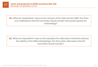 9GRA – Op Risk | Survey | SMA– June 2016 © Chappuis Halder & Co.| 2016 | All rights reserved
Q2. What are respondents’ views on the inclusion of loss data into the SMA? Are there
any modifications that the Committee should consider that would improve the
methodology?
Limits and proposals to BCBS’ questions (Q2, Q3)
Reminder of questions 2 et 3
Q3. What are respondents’ views on this example of an alternative method to enhance
the stability of the SMA methodology? Are there other alternatives that the
Committee should consider?
 