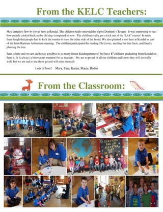 From the KELC Teachers:
From the Classroom:
May certainly flew by for us here at Kendal. The children really enjoyed the trip to Dunham’s Tavern. It was interesting to see
how people cooked back in the old days compared to now. The children really got a kick out of the “kick” toaster! It made
them laugh that people had to kick the toaster to toast the other side of the bread. We also planted a tree here at Kendal as part
of the John Bartram Arboretum opening. The children participated by reading The Lorax, reciting fun tree facts, and finally
planting the tree.
June is here and we are sad to say goodbye to so many future Kindergarteners! We have 17 children graduating from Kendal on
June 9. It is always a bittersweet moment for us teachers. We are so proud of all our children and know they will do really
well, but we are sad to see them go and will miss them all.
Lots of love! Mary, Sara, Karen, Macie, Robin
 
