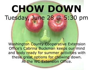 CHOW DOWN
Tuesday, June 28 @ 5:30 pm
Washington County Cooperative Extension
Office’s Cabrina Buckman keeps our mind
and body ready for summer activities with
these great options for chowing down.
At the WC Extension Office.
 