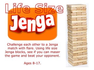 Challenge each other to a Jenga
match with flare. Using life size
Jenga blocks, see if you can maser
the game and beat your opponent.
Ages 8-17.
 