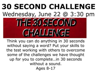 30 SECOND CHALLENGE
Wednesday, June 22 @ 3:30 pm
Think you can do anything in 30 seconds
without saying a word? Put your skills to
the test working with others to overcome
some of the challenges we have thought
up for you to complete…in 30 seconds
without a sound.
Ages 8-17
 