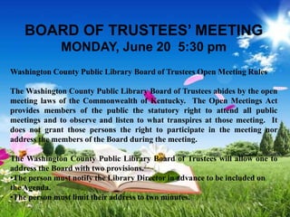 BOARD OF TRUSTEES’ MEETING
MONDAY, June 20 5:30 pm
Washington County Public Library Board of Trustees Open Meeting Rules
The Washington County Public Library Board of Trustees abides by the open
meeting laws of the Commonwealth of Kentucky. The Open Meetings Act
provides members of the public the statutory right to attend all public
meetings and to observe and listen to what transpires at those meeting. It
does not grant those persons the right to participate in the meeting nor
address the members of the Board during the meeting.
The Washington County Public Library Board of Trustees will allow one to
address the Board with two provisions.
•The person must notify the Library Director in advance to be included on
the Agenda.
•The person must limit their address to two minutes.
 