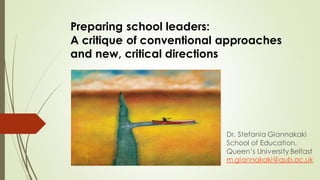 Preparing school leaders:
A critique of conventional approaches
and new, critical directions
Dr. Stefania Giannakaki
School of Education,
Queen’s University Belfast
m.giannakaki@qub.ac.uk
 