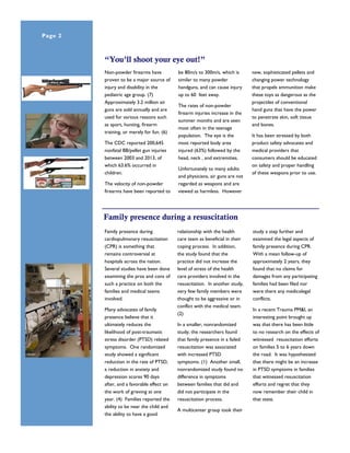 Non-powder firearms have
proven to be a major source of
injury and disability in the
pediatric age group. (7)
Approximately 3.2 million air
guns are sold annually and are
used for various reasons such
as sport, hunting, firearm
training, or merely for fun. (6)
The CDC reported 200,645
nonfatal BB/pellet gun injuries
between 2003 and 2013, of
which 63.6% occurred in
children.
The velocity of non-powder
firearms have been reported to
be 80m/s to 300m/s, which is
similar to many powder
handguns, and can cause injury
up to 60 feet away.
The rates of non-powder
firearm injuries increase in the
summer months and are seen
most often in the teenage
population. The eye is the
most reported body area
injured (63%) followed by the
head, neck , and extremities.
Unfortunately to many adults
and physicians, air guns are not
regarded as weapons and are
viewed as harmless. However
new, sophisticated pellets and
changing power technology
that propels ammunition make
these toys as dangerous as the
projectiles of conventional
hand guns that have the power
to penetrate skin, soft tissue
and bones.
It has been stressed by both
product safety advocates and
medical providers that
consumers should be educated
on safety and proper handling
of these weapons prior to use.
“You’ll shoot your eye out!”
Family presence during a resuscitation
relationship with the health
care team as beneficial in their
coping process. In addition,
the study found that the
practice did not increase the
level of stress of the health
care providers involved in the
resuscitation. In another study,
very few family members were
thought to be aggressive or in
conflict with the medical team.
(2)
In a smaller, nonrandomized
study, the researchers found
that family presence in a failed
resuscitation was associated
with increased PTSD
symptoms. (1) Another small,
nonrandomized study found no
difference in symptoms
between families that did and
did not participate in the
resuscitation process.
A multicenter group took their
study a step further and
examined the legal aspects of
family presence during CPR.
With a mean follow-up of
approximately 2 years, they
found that no claims for
damages from any participating
families had been filed nor
were there any medicolegal
conflicts.
In a recent Trauma PM&I, an
interesting point brought up
was that there has been little
to no research on the effects of
witnessed resuscitation efforts
on families 5 to 6 years down
the road. It was hypothesized
that there might be an increase
in PTSD symptoms in families
that witnessed resuscitation
efforts and regret that they
now remember their child in
that state.
Family presence during
cardiopulmonary resuscitation
(CPR) is something that
remains controversial at
hospitals across the nation.
Several studies have been done
examining the pros and cons of
such a practice on both the
families and medical teams
involved.
Many advocates of family
presence believe that it
ultimately reduces the
likelihood of post-traumatic
stress disorder (PTSD) related
symptoms. One randomized
study showed a significant
reduction in the rate of PTSD,
a reduction in anxiety and
depression scores 90 days
after, and a favorable effect on
the work of grieving at one
year. (4) Families reported the
ability to be near the child and
the ability to have a good
Page 2 Pediatric Trauma Service IEP
 