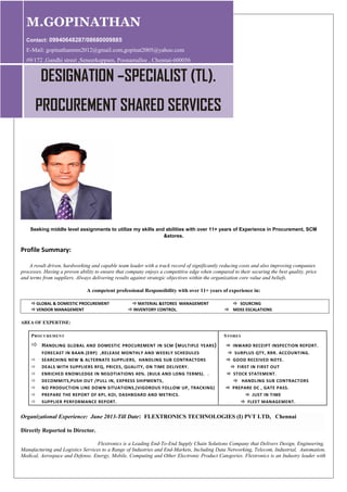 Seeking middle level assignments to utilize my skills and abilities with over 11+ years of Experience in Procurement, SCM
&stores.
Profile Summary:
A result driven, hardworking and capable team leader with a track record of significantly reducing costs and also improving companies
processes. Having a proven ability to ensure that company enjoys a competitive edge when compared to their securing the best quality, price
and terms from suppliers. Always delivering results against strategic objectives within the organization core value and beliefs.
A competent professional Responsibility with over 11+ years of experience in:
GLOBAL & DOMESTIC PROCUREMENT MATERIAL &STORES MANAGEMENT  SOURCING
VENDOR MANAGEMENT INVENTORY CONTROL.  MDSS ESCALATIONS
AREA OF EXPERTISE:
PROCUREMENT STORES
 HANDLING GLOBAL AND DOMESTIC PROCUREMENT IN SCM (MULTIPLE YEARS)  INWARD RECEIPT INSPECTION REPORT.
FORECAST IN BAAN.(ERP) ,RELEASE MONTHLY AND WEEKLY SCHEDULES  SURPLUS QTY, RRR. ACCOUNTING.
 SEARCHING NEW & ALTERNATE SUPPLIERS, HANDLING SUB CONTRACTORS  GOOD RECEIVED NOTE.
 DEALS WITH SUPPLIERS RFQ, PRICES, QUALITY, ON TIME DELIVERY.  FIRST IN FIRST OUT
 ENRICHED KNOWLEDGE IN NEGOTIATIONS 40%. (BULK AND LONG TERMS). .  STOCK STATEMENT.
 DECOMMITS,PUSH OUT /PULL IN, EXPRESS SHIPMENTS,  HANDLING SUB CONTRACTORS
 NO PRODUCTION LINE DOWN SITUATIONS,(VIGOROUS FOLLOW UP, TRACKING)  PREPARE DC , GATE PASS.
 PREPARE THE REPORT OF KPI, KOI, DASHBOARD AND METRICS.  JUST IN TIME
 SUPPLIER PERFORMANCE REPORT.  FLEET MANAGEMENT.
Organizational Experience: June 2013-Till Date: FLEXTRONICS TECHNOLOGIES (I) PVT LTD, Chennai
Directly Reported to Director.
Flextronics is a Leading End-To-End Supply Chain Solutions Company that Delivers Design, Engineering,
Manufacturing and Logistics Services to a Range of Industries and End-Markets, Including Data Networking, Telecom, Industrial, Automation,
Medical, Aerospace and Defense, Energy, Mobile, Computing and Other Electronic Product Categories. Flextronics is an Industry leader with
M.GOPINATHAN
Contact: 09940648287/08680009885
E-Mail: gopinathanmm2012@gmail.com,gopinat2005@yahoo.com
#9/172 ,Gandhi street ,Seneerkuppam, Poonamallee , Chennai-600056
DESIGNATION –SPECIALIST (TL).
PROCUREMENT SHARED SERVICES
 