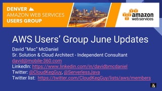 AWS Users’ Group June Updates
David “Mac” McDaniel
Sr. Solution & Cloud Architect - Independent Consultant
david@mobile-360.com
LinkedIn: https://www.linkedin.com/in/davidbmcdaniel
Twitter: @CloudKegGuy, @ServerlessJava
Twitter list: https://twitter.com/CloudKegGuy/lists/aws/members
 