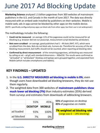 June 11, 2017marketing.scienceconsulting group, inc.
linkedin.com/in/augustinefou
June 2017 Ad Blocking Update
Marketing Science analyzed 1.5 billion pageviews and 3 billion ad impressions from
303 websites of mainstream publishers in the U.S. and Canada in June 2017. The
data was directly measured with an embed code installed by publishers on their
websites (on-page and in-ad). Mobile means mobile web; no in-app. The
methodology includes the following:
• On-page measurement – measured the users arriving on the page that had ad blocking
turned on. This is done by attempting to call an asset – ad.gif – and see if it completes or fails.
• In-ad measurement – measured in the ad iframe – these would never be called if ad blocking
were active; our data confirms good publishers do not call ads when ad blockers are on.
KEY FINDINGS – UPDATED
1. DIRECTLY MEASURED ad blocking in MOBILE is 0% in the U.S.
2. Mainstream publishers show much lower ad blocking (7%)
than industry estimates of 35%
3. IN-AD measurement confirmed 0% ad blocking; our ad tag
should only be called when the ad is called; so ad blocking
should be zero, and is thus corroborated.
(range was 6 – 14% blocking)
Ad blocking rates reported by the industry are estimated from the number of ad blocking
plugins (desktop) or ad blocking browsers (mobile) downloaded. This overstates the
problem because users may have downloaded ad blockers, but they don’t use them
regularly. This is especially true in mobile, where most people use their default browser –
Safari (iPhones) and Chrome (Android devices). Directly measured ad blocking rates are a
more accurate reflection of the rate of ad blocking. Also, advertisers are not exposed to
ad blocking anyway, because the ads are not supposed to be called when ad blocking is
on. On-page and in-ad measurement is also different, and must be specified for accuracy.
 