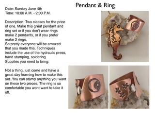 Pendant & RingDate: Sunday June 4th
Time: 10:00 A.M. - 2:00 P.M.
Description: Two classes for the price
of one. Make this great pendant and
ring set or if you don’t wear rings
make 2 pendants, or if you prefer
make 2 rings.
So pretty everyone will be amazed
that you made this. Techniques
include the use of the hydraulic press,
hand stamping, soldering
Supplies you need to bring:
Not a thing, just come and have a
great day learning how to make this
set..You can stamp anything you want
on these two pieces. The ring is so
comfortable you wont want to take it
off.
 
