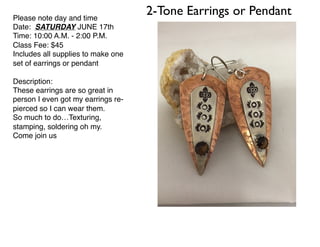 2-Tone Earrings or PendantPlease note day and time
Date: SATURDAY JUNE 17th
Time: 10:00 A.M. - 2:00 P.M.
Class Fee: $45
Includes all supplies to make one
set of earrings or pendant
Description:
These earrings are so great in
person I even got my earrings re-
pierced so I can wear them.
So much to do…Texturing,
stamping, soldering oh my.
Come join us
 
