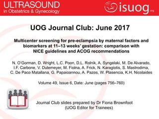 UOG Journal Club: June 2017
Multicenter screening for pre-eclampsia by maternal factors and
biomarkers at 11–13 weeks’ gestation: comparison with
NICE guidelines and ACOG recommendations
N. O’Gorman, D. Wright, L.C. Poon, D.L. Rolnik, A. Syngelaki, M. De Alvarado,
I.F. Carbone, V. Dutemeyer, M. Fiolna, A. Frick, N. Karagiotis, S. Mastrodima,
C. De Paco Matallana, G. Papaioannou, A. Pazos, W. Plasencia, K.H. Nicolaides
Volume 49, Issue 6, Date: June (pages 756–760)
Journal Club slides prepared by Dr Fiona Brownfoot
(UOG Editor for Trainees)
 