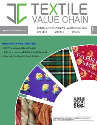 www.textilevaluechain.com
TE TILEX
VALUE CHAIN
June 2017 Volume 5 Issue 6
Registered with Registrar of Newspapers under | RNI NO: MAHENG/2012/43707
Postal Registration No. MNE/346/2015-17 published on 5th of every month,
TEXTILE VALUE CHAIN posted at Mumbai
Patrika Channel Sorting Office,Pantnagar- 75, posting date 29/30 of month | Pages 56
Innovation in Textile Business
8 GST Views from different Market
8 Interview : Universal Robot & Resil Chemical
8 One belt- One Road : China’s Initiative
 