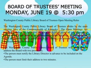 BOARD OF TRUSTEES’ MEETING
MONDAY, JUNE 19 @ 5:30 pm
Washington County Public Library Board of Trustees Open Meeting Rules
The Washington County Public Library Board of Trustees abides by the open
meeting laws of the Commonwealth of Kentucky. The Open Meetings Act
provides members of the public the statutory right to attend all public meetings
and to observe and listen to what transpires at those meeting. It does not grant
those persons the right to participate in the meeting nor address the members of
the Board during the meeting.
The Washington County Public Library Board of Trustees will allow one to
address the Board with two provisions.
•The person must notify the Library Director in advance to be included on the
Agenda.
•The person must limit their address to two minutes.
 