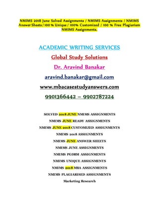 NMIMS 2018 June Solved Assignments / NMIMS Assignments / NMIMS
Answer Sheets / 100 % Unique / 100% Customized / 100 % Free Plagiarism
NMIMS Assignments.
ACADEMIC WRITING SERVICES
Global Study Solutions
Dr. Aravind Banakar
aravind.banakar@gmail.com
www.mbacasestudyanswers.com
9901366442 – 9902787224
SOLVED 2018 JUNE NMIMS ASSIGNMENTS
NMIMS JUNE READY ASSIGNMENTS
NMIMS JUNE 2018 CUSTOMIZED ASSIGNMENTS
NMIMS 2018 ASSIGNMENTS
NMIMS JUNE ANSWER SHEETS
NMIMS JUNE ASSIGNMENTS
NMIMS PGDBM ASSIGNMENTS
NMIMS UNIQUE ASSIGNMENTS
NMIMS 2018 MBA ASSIGNMENTS
NMIMS PLAGIARISED ASSIGNMENTS
Marketing Research
 
