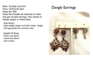 Dangle EarringsDate: Sunday June 3rd
Time: 10:00 A.M.-2pm
Class fee: $40
Class fee includes all materials to make
one pair of each earrings. Your choice of
metals copper or nickel silver
Description:
Light weight copper and silver sweet dangle
earrings, perfect for summer wear.
Supplies To Bring:
Chain nose pliers
round nose pliers
wire cutters
 