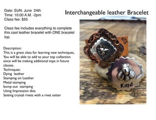 Interchangeable leather BraceletDate: SUN. June 24th
Time: 10:00 A.M. -2pm
Class fee: $55
Class fee includes everything to complete
this cool leather bracelet with ONE bracelet
top.
Description:
This is a great class for learning new techniques,
You will be able to add to your top collection
since will be making additional tops in future
classes.
Techniques:
Dying leather
Stamping on Leather
Metal stamping
bump out stamping
Using Impression dies
Setting crystal rivets with a rivet setter
 