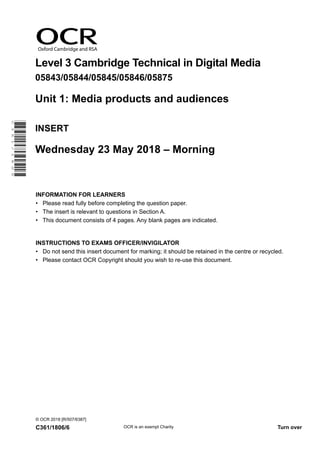 Oxford Cambridge and RSA
Level 3 Cambridge Technical in Digital Media
05843/05844/05845/05846/05875
Unit 1: Media products and audiences
INSERT
Wednesday 23 May 2018 – Morning
INFORMATION FOR LEARNERS
•	 Please read fully before completing the question paper.
•	 The insert is relevant to questions in Section A.
•	 This document consists of 4 pages. Any blank pages are indicated.
INSTRUCTIONS TO EXAMS OFFICER/INVIGILATOR
•	 Do not send this insert document for marking; it should be retained in the centre or recycled.
•	 Please contact OCR Copyright should you wish to re-use this document.
© OCR 2018 [R/507/6387]
C361/1806/6 OCR is an exempt Charity Turn over
C361/1806
 