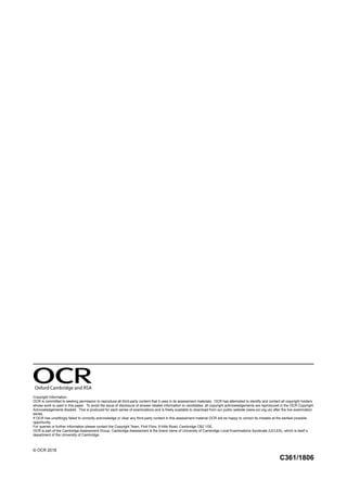 Oxford Cambridge and RSA
Copyright Information:
OCR is committed to seeking permission to reproduce all third-party content that it uses in its assessment materials. OCR has attempted to identify and contact all copyright holders
whose work is used in this paper. To avoid the issue of disclosure of answer-related information to candidates, all copyright acknowledgements are reproduced in the OCR Copyright
Acknowledgements Booklet. This is produced for each series of examinations and is freely available to download from our public website (www.ocr.org.uk) after the live examination
series.
If OCR has unwittingly failed to correctly acknowledge or clear any third-party content in this assessment material OCR will be happy to correct its mistake at the earliest possible
opportunity.
For queries or further information please contact the Copyright Team, First Floor, 9 Hills Road, Cambridge CB2 1GE.
OCR is part of the Cambridge Assessment Group. Cambridge Assessment is the brand name of University of Cambridge Local Examinations Syndicate (UCLES), which is itself a
department of the University of Cambridge.
© OCR 2018
C361/1806
 