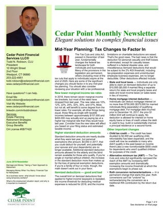 Cedar Point Financial
Services LLC®
Todd N. Robison, CLU
President
10 Wright Street
2nd Floor
Westport, CT 06880
203-222-4951
todd.robison@cedarpointfinancial.com
www.cedarpointfinancial.com
June 2018 Newsletter
Marriage and Money: Taking a Team Approach to
Retirement
Managing Money When You Marry: Financial Tips
for Newlyweds
As a business owner, what should I know about
using temporary workers?
What is the employment situation report, and why is
it important to investors?
Cedar Point Monthly Newsletter
Elegant solutions to complex financial issues
Mid-Year Planning: Tax Changes to Factor In
See disclaimer on final page
Have questions? I can help.
Email Me:
todd.robison@cedarpointfinancial.com
Visit My Website:
www.cedarpointfinancial.com
linkedin.com/in/toddrobison
Services:
Estate Planning
Retirement Strategies
Executive Benefits
Group Benefits
CA License #0B77420
The Tax Cuts and Jobs Act,
passed in December of last
year, fundamentally
changes the federal tax
landscape for both
individuals and businesses.
Many of the provisions in the
legislation are permanent,
others (including most of the
tax cuts that apply to individuals) expire at the
end of 2025. Here are some of the significant
changes you should factor in to any mid-year
tax planning. You should also consider
reviewing your situation with a tax professional.
New lower marginal income tax rates
In 2018, there remain seven marginal income
tax brackets, but most of the rates have
dropped from last year. The new rates are 10%,
12%, 22%, 24%, 32%, 35%, and 37%. Most,
but not all, will benefit to some degree from the
lower rates. For example, all other things being
equal, those filing as single with taxable
incomes between approximately $157,000 and
$400,000 may actually end up paying tax at a
higher top marginal rate than they would have
last year. Consider how the new rates will affect
you based on your filing status and estimated
taxable income.
Higher standard deduction amounts
Standard deduction amounts are nearly double
what they were last year, but personal
exemptions (the amount, $4,050 in 2017, that
you could deduct for yourself, and potentially
your spouse and your dependents) are no
longer available. Additional standard deduction
amounts allowed for the elderly and the blind
remain available for those who qualify. If you're
single or married without children, the increase
in the standard deduction more than makes up
for the loss of personal exemption deductions.
If you're a family of four or more, though, the
math doesn't work out in your favor.
Itemized deductions — good and bad
The overall limit on itemized deductions that
applied to higher-income taxpayers is repealed,
the income threshold for deducting medical
expenses is reduced for 2018, and the income
limitations on charitable deductions are eased.
That's the good news. The bad news is that the
deduction for personal casualty and theft losses
is eliminated, except for casualty losses
suffered in a federal disaster area, and
miscellaneous itemized deductions that would
be subject to the 2% AGI threshold, including
tax-preparation expenses and unreimbursed
employee business expenses, are no longer
deductible. Other deductions affected include:
• State and local taxes — Individuals are only
able to claim an itemized deduction of up to
$10,000 ($5,000 if married filing a separate
return) for state and local property taxes and
state and local income taxes (or sales taxes
in lieu of income).
• Home mortgage interest deduction —
Individuals can deduct mortgage interest on
no more than $750,000 ($375,000 for married
individuals filing separately) of qualifying
mortgage debt. For mortgage debt incurred
prior to December 16, 2017, the prior $1
million limit will continue to apply. No
deduction is allowed for interest on home
equity loans or lines of credit unless the debt
is used to buy, build or substantially improve
a principal residence or a second home.
Other important changes
• Child tax credit — The credit has been
doubled to $2,000 per qualifying child,
refundability has been expanded, and the
credit will now be available to many who
didn't qualify in the past based on income;
there's also a new nonrefundable $500 credit
for dependents who aren't qualified children
for purposes of the credit.
• Alternative minimum tax (AMT) — The Tax
Cuts and Jobs Act significantly narrowed the
reach of the AMT by increasing AMT
exemption amounts and dramatically
increasing the income threshold at which the
exemptions begin to phase out.
• Roth conversion recharacterizations — In a
permanent change that starts this year, Roth
conversions can't be "undone" by
recharacterizing the conversion as a
traditional IRA contribution by the return due
date.
Page 1 of 4
 