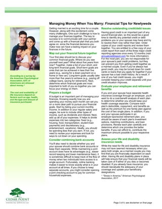 Managing Money When You Marry: Financial Tips for Newlyweds
Getting married is an exciting time for a couple.
However, along with this excitement come
many challenges. One such challenge is how to
manage your finances together. The key to
success is to communicate with your partner
and come up with a financial plan that you both
agree on, since the financial decisions you
make now can have a lasting impact on your
finances in the future.
Map out your financial future together
Your first step should be to discuss your
common financial goals. Where do you see
yourself next year? What about five years from
now? Together, make a list of your short- and
long-term financial goals. Short-term goals are
ones that can be achieved in less than five
years (e.g., saving for a down payment on a
home or new car). Long-term goals usually take
more than five years to achieve (e.g., paying off
college loans, saving for retirement). Next,
determine which financial goals are most
important to both of you so together you can
focus your energy on them.
Prepare a budget
A budget is an important part of managing your
finances. Knowing exactly how you are
spending your money each month can set you
on a more clear path to pursue your financial
goals. Start by listing your current monthly
income. In addition to your regular salary and
wages, be sure to include other types of
income, such as dividends and interest. Next,
add up all of your expenses. It helps to divide
expenses into two categories: fixed (e.g.,
housing, food, transportation, student loan
payments) and discretionary (e.g.,
entertainment, vacations). Ideally, you should
be spending less than you earn. If not, you
need to review your expenses and look for
ways to cut down on your spending.
Consider combining bank accounts
You'll also need to decide whether you and
your spouse should combine bank accounts or
keep them separate. While maintaining a joint
account does have its advantages (e.g., easier
record keeping and lower maintenance fees), it
is sometimes difficult to keep track of the flow of
money when two individuals have access to a
single account. Fortunately, online banking
makes it easier to know exactly what is in your
account at all times. If you choose to keep
separate accounts, you might consider opening
a joint checking account to pay for common
household expenses.
Resolve outstanding credit/debt issues
Having good credit is an important part of any
sound financial plan, so this would be a good
time to identify any potential credit or debt
problems you or your spouse may have and try
to resolve them now rather than later. Order
copies of your credit reports and review them
together. You are entitled to a free copy of your
credit report from each of the three major credit
reporting agencies once every 12 months (visit
annualcreditreport.com for more information).
For the most part, you are not responsible for
your spouse's past credit problems, but they
can prevent you from getting credit together as
a married couple. Even if you've always had
good credit, you may be turned down for credit
cards or loans that you apply for together if your
spouse has a bad credit history. As a result, if
one of you had credit issues, you might
consider keeping your credit separate until your
credit situation improves.
Evaluate your employee and retirement
benefits
If you and your spouse have separate health
insurance coverage through an employer, you'll
want to do a cost-benefit analysis of each plan
to determine whether you should keep your
health coverage separate. Compare each
plan's deductible, copayment, and benefits as
well as the premium for one family plan against
the cost of two single plans. In addition, if you
and your spouse participate in an
employer-sponsored retirement plan, you
should be aware of each plan's investment
options, matching contributions, and loan
provisions. Review each plan carefully and
determine which one provides the better
benefits. If you can afford to, contribute the
maximum amount possible to your respective
plans.
Assess your life and disability
insurance needs
While the need for life and disability insurance
may not have seemed necessary when you
were both single, as a married couple you may
find that you are financially dependent on each
other. Having life and disability plans in place
will help ensure that your financial needs will be
taken care of if either of you dies or becomes
disabled. If you already have insurance, you
should reevaluate the adequacy of your
coverage and update your beneficiary
designations.
1 "Stress in America," American Psychological
Association, 2017
According to a survey by
the American Psychological
Association, 62% of
Americans are stressed
about money.1
The cost and availability of
life insurance depend on
factors such as age, health,
and the type and amount of
insurance purchased.
Page 3 of 4, see disclaimer on final page
 