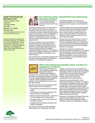 Cedar Point Financial
Services LLC®
Todd N. Robison, CLU
President
10 Wright Street
2nd Floor
Westport, CT 06880
203-222-4951
todd.robison@cedarpointfinancial.com
www.cedarpointfinancial.com
Prepared by Broadridge Investor Communication Solutions, Inc. Copyright 2018
Securities offered through Kestra
Investment Services, LLC (Kestra
IS), member FINRA/SIPC. Cedar
Point Financial Services LLC is a
member firm of PartnersFinancial.
Kestra IS is not affiliated with
Cedar Point Financial Services or
PartnersFinancial.
What is the employment situation report, and why is it
important to investors?
Each month, the Bureau of
Labor Statistics publishes the
Employment Situation
Summary report based on
information from the prior month. The data for
the report is derived primarily from two sources:
a survey of approximately 60,000 households,
or about 110,000 individuals (household
survey), and an establishment survey of over
651,000 worksites.
Results from each survey provide information
about the labor sector, including the:
• Total number of employed and unemployed
people
• Unemployment rate (the percentage of the
labor force that is unemployed)
• Number of people working full- or part-time in
U.S. businesses or for the government
• Average number of hours worked per week
by nonfarm workers
• Average hourly and weekly earnings for all
nonfarm employees
According to the Bureau of Labor Statistics,
when workers are unemployed, they, their
families, and the country as a whole can be
negatively impacted. Workers and their families
lose wages, and the country loses the goods or
services that could have been produced. In
addition, the purchasing power of these
workers is lost, which can lead to
unemployment for yet other workers.
Investors pay particular attention to the
information provided in this report. For instance,
a decreasing unemployment rate may indicate
an expanding economy and potentially rising
interest rates. In this scenario, stock values
may rise with expanding corporate profits, while
bond prices may fall for fear of rising interest
rates. Advancing wages may also be a sign of
higher inflation and interest rates, as well as
greater economic productivity.
Generally, the Employment Situation Summary
report provides statistics and data on the
direction of wage and employment trends —
information that can be invaluable to investors.
As a business owner, what should I know about using
temporary workers?
If you're planning to ramp up
your temporary staff this
summer, here are a few things
to know.
Generally, temporary work is any work that is
not intended to be permanent or long term.
Temporary work can be full- or part-time. Use
of temporary workers (sometimes referred to as
temps) may provide you with some flexibility to
handle employee absences due to illness,
vacation, or maternity leave. They may also
help you handle special projects, busy times, or
seasonal work.
Temporary workers can be hired directly or
through a temporary employment agency.
Temporary workers you hire directly, even if
part-time, are generally treated the same as
full-time workers and may be entitled to
employee benefits through you. For example, a
worker who completes 1,000 hours of service in
a year may be eligible to participate in your
retirement plan.
On the other hand, a temporary employee hired
through a temp agency works for the agency,
not for you. The employment agency is
generally responsible for the temporary
employee's benefits, if any. The hourly wage
rate you pay to the agency may be higher as a
result.
The temp agency can save you time and effort
by finding and screening potential employees
so that you don't have to. The agency may
have a pool of workers available at any time
and at a moment's notice. The screening, in
particular, may be worth the extra cost in the
current tight job market.
However, you may need to break in or train a
temporary employee each time you get one
from the employment agency. To minimize this,
you may request that the employment agency
send a temporary employee who has already
worked for you before.
Sometimes a temporary employee may
become a permanent employee. If an employee
was hired through a temporary employment
agency, depending on your contract with the
employment agency, you may need to pay a
fee to the agency if you permanently hire the
temporary employee.
Page 4 of 4
 