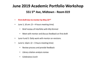 June 2019 Academic Portfolio Workshop
551 5th Ave, Midtown - Room 819
• First draft due to mentor by May 22nd
• June 3, 10 am: (3 – 4 hours meeting time)
• Brief review of Interfolio with Ally Kimmel
• Meet with mentor and discuss feedback on first draft
• June 4 and 5: Daily work with mentor on revisions
• June 6, 12pm: (2 – 3 hours meeting time)
• Review process and provide feedback
• Library citation analysis review
• Celebratory lunch
 