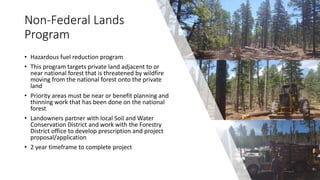 Non-Federal Lands
Program
• Hazardous fuel reduction program
• This program targets private land adjacent to or
near national forest that is threatened by wildfire
moving from the national forest onto the private
land
• Priority areas must be near or benefit planning and
thinning work that has been done on the national
forest
• Landowners partner with local Soil and Water
Conservation District and work with the Forestry
District office to develop prescription and project
proposal/application
• 2 year timeframe to complete project
 