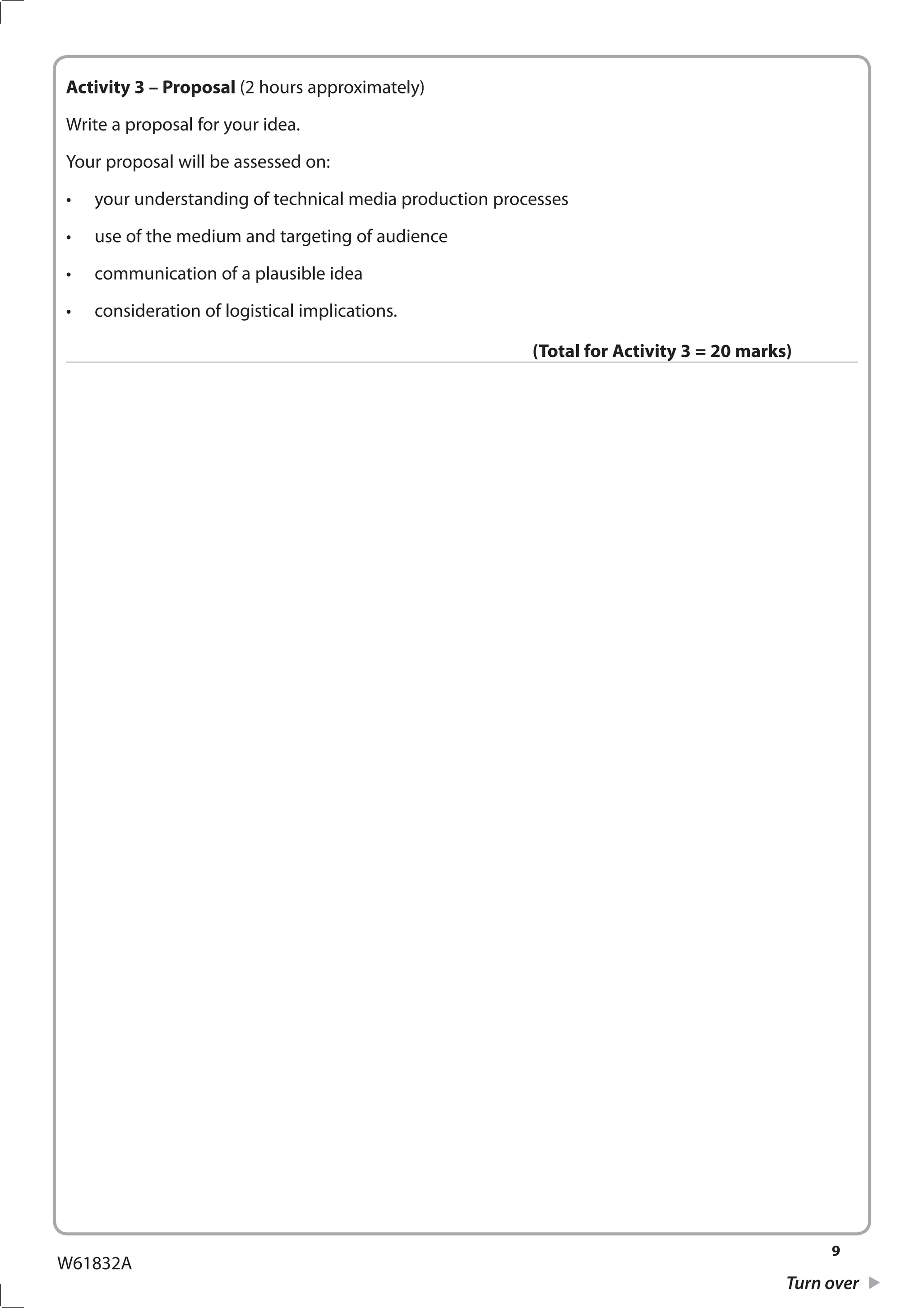 9
Turn over
W61832A
Activity 3 – Proposal (2 hours approximately)
Write a proposal for your idea.
Your proposal will be assessed on:
•	 your understanding of technical media production processes
•	 use of the medium and targeting of audience
•	 communication of a plausible idea
•	 consideration of logistical implications.
(Total for Activity 3 = 20 marks)
 