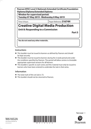 You do not need any other materials.
*W61832A*
Turn over
Window for supervised period:
Tuesday 07 May 2019 -Wednesday 8 May 2019
Time: 6 hours
Creative Digital Media Production
Unit 8: Responding to a Commission
Part S
W61832A
©2019 Pearson Education Ltd.
1/1/1/1/1/1/1
Instructions
•	This booklet must be issued to learners as defined by Pearson and should
be kept securely.
•	This booklet must be issued to learners during the 2-week period and under
the conditions specified by Pearson. The period will allow centres to timetable
appropriate supervised sessions for all learners.
•	This booklet is specific to each series and this material must only be issued to
learners who have been entered to undertake the task in that series.
Information
•	The total mark of this set task is 72.
•	This booklet should not be returned to Pearson.
Paper Reference 31674H
Pearson BTEC Level 3 Nationals Extended Certificate/Foundation
Diploma/Diploma/Extended Diploma
 