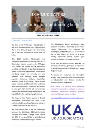 WWW.UKADJUDICATORS.CO.UK
JUNE 2019 NEWSLETTER
1 | P a g e
EDITORS’ COMMENTS
Our third event of the year, a hosted table at
the 2019 SCL Manchester lunch takes place on
the 21 June 2019, all spaces have been taken
but if you are attending do come and say
hello.
The 2019 London Adjudication and
Arbitration Conference is taking place at 12
Bloomsbury Square, London on the 22 August
2019. Tickets are on sale and UK Adjudicator
panellists will be able to purchase discounted
tickets. Supporting organisations for the event
are being sought and currently we have
speakers from Keating, Blake Morgan,
Augusta Ventures, Ankura, Addleshaw
Goddard, Clyde & Co, Corbett, Sense Studio,
Aquila Forensics and Fenwick Elliot confirmed
with numerous others expressing an interest
to take part from in the UK and overseas.
Sponsorship and advertising opportunities are
highlighted in the accompanying brochure.
We hope to hold further events in Bristol,
Birmingham, Manchester and Leeds, if you
are interested in speaking, hosting or acting as
a sponsor please does get in touch.
We have taken a table at the SCL South West
lunch on the 11 October 2019 at the Bristol
Marriott Royal Hotel, College Green, Bristol
BS1 5TA. If you would like to attend please
email Sean Gibbs to express your interest.
The Adjudication Society conference takes
place on Thursday, 7 November at the Hilton
London Metropole, 225 Edgware Rd,
Paddington, and London W21JU. If you would
like to join others for dinner at a venue
nearby afterwards please express your
interest so that we can gauge numbers.
If you have any suggestions on ways we can
improve our services, processes or would like
to assist in promoting UK Adjudicators please
do get in touch.
As always we encourage you to submit
articles, case notes and other matters related
to adjudication and dispute boards for
publication in our newsletter.
Sean Gibbs is a director with Hanscomb
lntercontinental and is available to sit as an
arbitrator, adjudicator, mediator, quantum
expert and dispute board member.
sean.gibbs@hanscombintercontinental.co.uk
 