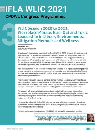 UPDATECPDWL | June 2020 ifla.org/publications/cpdwl-section-newsletter 6
3Unfortunately, this session has been transferred to WLIC 2021. However, it?s an important
topic regarding our work environments and wellness overall. We had planned for round
table discussions on a variety of issues related to the topic following presentations by
three speakers. We chose this topic because we felt the issues were timely and relevant.
Our section partners included: Library Services to Multicultural Population, Management
and Marketing Section, New Professionals SIGand the Health and Biosciences Section.
Here?s the summary of the session: contemporary libraries of all types are challenged with
several cultural or organizational concerns: increasing burnout rates, toxic leadership, and
workplace abuse or neglect (morale) ? all of which have negative impacts on employee
retention and job satisfaction.
This interactive session provides a chance to hear multiple perspectives on these topics
and create solid measures against these developments. This program will emphasize how
library workers at all levels can create, identify, update, model, and implement behaviors,
policies, and systems to ensure inclusive and supportive workplace environments.
The session will begin with three presentations exploring these issues, followed by
discussions, case studies, or engagement with artifacts designed to inspire in-the-moment
creativity and long-term commitment to inclusive workplaces that prioritize empathy,
empowerment, and well-being.
Library workers from all kinds of libraries are encouraged to participate and share their
experiences and the strategies they use to affect change and promote work-life balance
and wellness in their workplaces.
We hope that those who can attend WLIC 2021 will join us for this exciting session!
WLICSession 2020 to 2021:
Workplace Morale, Burn Out and Toxic
Leadership in Library Environments:
Mitigation Methods and Wellness
Raymond Pun
raypun101@gmail.com
Wellness and Librarianship: An Interview with Loida Garcia-Febo
Since I've heard from some colleagues interested in aspects of
wellness, I thought of sharing this interview.Thank you, Ray Pun!
PROGRAMME
IFLA WLIC 2021
CPDWL Congress Programmes
 