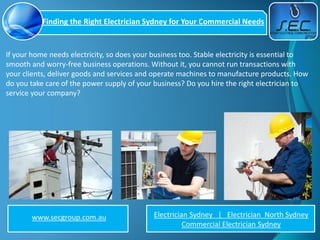 Finding the Right Electrician Sydney for Your Commercial Needs


If your home needs electricity, so does your business too. Stable electricity is essential to
smooth and worry-free business operations. Without it, you cannot run transactions with
your clients, deliver goods and services and operate machines to manufacture products. How
do you take care of the power supply of your business? Do you hire the right electrician to
service your company?




        www.secgroup.com.au                  Electrician Sydney | Electrician North Sydney
                                                       Commercial Electrician Sydney
 