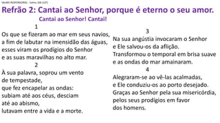 SALMO RESPONSORIAL - Salmo 106 (107)
Refrão 2: Cantai ao Senhor, porque é eterno o seu amor.
Cantai ao Senhor! Cantai!
1
Os que se fizeram ao mar em seus navios,
a fim de labutar na imensidão das águas,
esses viram os prodígios do Senhor
e as suas maravilhas no alto mar.
2
À sua palavra, soprou um vento
de tempestade,
que fez encapelar as ondas:
subiam até aos céus, desciam
até ao abismo,
lutavam entre a vida e a morte.
3
Na sua angústia invocaram o Senhor
e Ele salvou-os da aflição.
Transformou o temporal em brisa suave
e as ondas do mar amainaram.
4
Alegraram-se ao vê-las acalmadas,
e Ele conduziu-os ao porto desejado.
Graças ao Senhor pela sua misericórdia,
pelos seus prodígios em favor
dos homens.
 