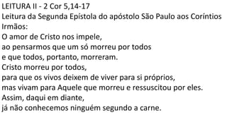 LEITURA II - 2 Cor 5,14-17
Leitura da Segunda Epístola do apóstolo São Paulo aos Coríntios
Irmãos:
O amor de Cristo nos impele,
ao pensarmos que um só morreu por todos
e que todos, portanto, morreram.
Cristo morreu por todos,
para que os vivos deixem de viver para si próprios,
mas vivam para Aquele que morreu e ressuscitou por eles.
Assim, daqui em diante,
já não conhecemos ninguém segundo a carne.
 