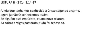 LEITURA II - 2 Cor 5,14-17
Ainda que tenhamos conhecido a Cristo segundo a carne,
agora já não O conhecemos assim.
Se alguém está em Cristo, é uma nova criatura.
As coisas antigas passaram: tudo foi renovado.
 