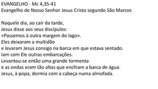 EVANGELHO - Mc 4,35-41
Evangelho de Nosso Senhor Jesus Cristo segundo São Marcos
Naquele dia, ao cair da tarde,
Jesus disse aos seus discípulos:
«Passemos à outra margem do lago».
Eles deixaram a multidão
e levaram Jesus consigo na barca em que estava sentado.
Iam com Ele outras embarcações.
Levantou-se então uma grande tormenta
e as ondas eram tão altas que enchiam a barca de água.
Jesus, à popa, dormia com a cabeça numa almofada.
 