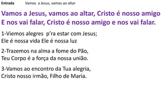 Entrada Vamos a Jesus, vamos ao altar
Vamos a Jesus, vamos ao altar, Cristo é nosso amigo
E nos vai falar, Cristo é nosso amigo e nos vai falar.
1-Viemos alegres p’ra estar com Jesus;
Ele é nossa vida Ele é nossa luz
2-Trazemos na alma a fome do Pão,
Teu Corpo é a força da nossa união.
3-Vamos ao encontro da Tua alegria,
Cristo nosso irmão, Filho de Maria.
 