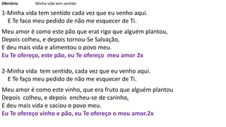 Ofertório Minha vida tem sentido
1-Minha vida tem sentido cada vez que eu venho aqui.
E Te faco meu pedido de não me esquecer de Ti.
Meu amor é como este pão que erat rigo que alguém plantou,
Depois colheu, e depois tornou-Se Salvação,
E deu mais vida e alimentou o povo meu.
Eu Te ofereço, este pão, eu Te ofereço meu amor 2x
2-Minha vida tem sentido, cada vez que eu venho aqui.
E Te faço meu pedido de não me esquecer de Ti.
Meu amor é como este vinho, que era fruto que alguém plantou
Depois colheu, e depois encheu-se de carinho,
E deu mais vida e saciou o povo meu.
Eu Te ofereço vinho e pão, eu Te ofereço o meu amor.2x
 