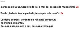 Cordeiro
Cordeiro de Deus, Cordeiro do Pai o mal do pecado do mundo tirai 2x
Tende piedade, tende piedade, tende piedade de nós. 2x
Cordeiro de Deus, Cordeiro do Pai a paz duradoura
no mundo implantai.
Dai-nos a paz,dai-nos a paz, dai-nos a vossa paz
 