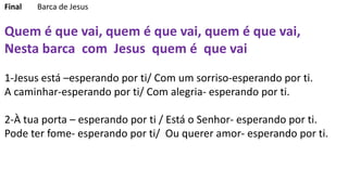 Final Barca de Jesus
Quem é que vai, quem é que vai, quem é que vai,
Nesta barca com Jesus quem é que vai
1-Jesus está –esperando por ti/ Com um sorriso-esperando por ti.
A caminhar-esperando por ti/ Com alegria- esperando por ti.
2-À tua porta – esperando por ti / Está o Senhor- esperando por ti.
Pode ter fome- esperando por ti/ Ou querer amor- esperando por ti.
 