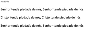 Penitencial
Senhor tende piedade de nós, Senhor tende piedade de nós.
Cristo tende piedade de nós, Cristo tende piedade de nós.
Senhor tende piedade de nós, Senhor tende piedade de nós.
 